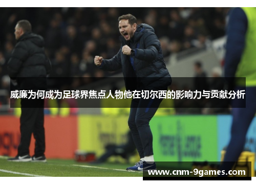 威廉为何成为足球界焦点人物他在切尔西的影响力与贡献分析