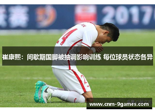 崔康熙：间歇期国脚被抽调影响训练 每位球员状态各异