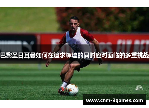 巴黎圣日耳曼如何在追求辉煌的同时应对面临的多重挑战