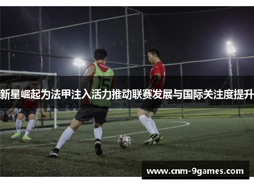 新星崛起为法甲注入活力推动联赛发展与国际关注度提升