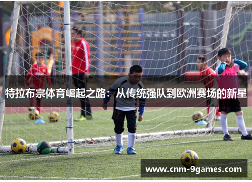 特拉布宗体育崛起之路：从传统强队到欧洲赛场的新星