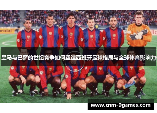 皇马与巴萨的世纪竞争如何塑造西班牙足球格局与全球体育影响力